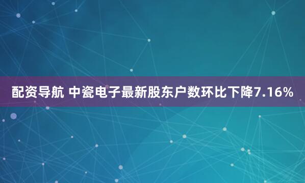 配资导航 中瓷电子最新股东户数环比下降7.16%