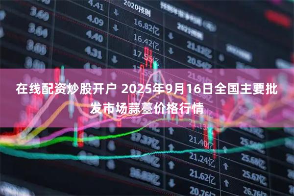 在线配资炒股开户 2025年9月16日全国主要批发市场蒜薹价格行情