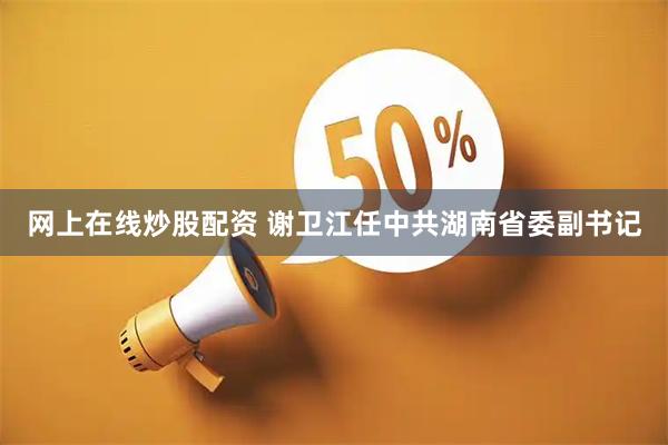网上在线炒股配资 谢卫江任中共湖南省委副书记