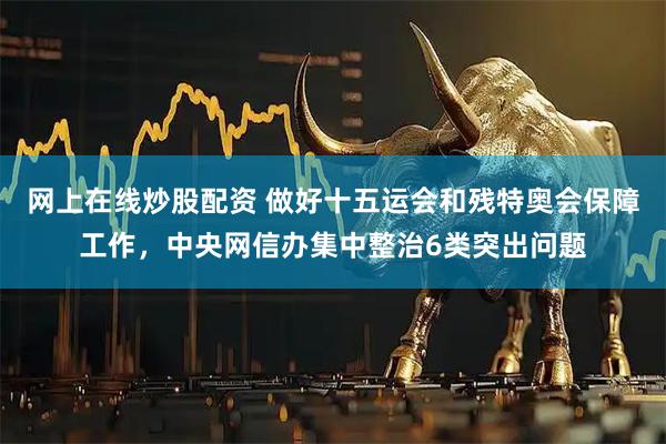 网上在线炒股配资 做好十五运会和残特奥会保障工作，中央网信办集中整治6类突出问题