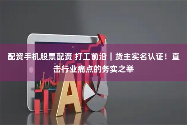 配资手机股票配资 打工前沿｜货主实名认证！直击行业痛点的务实之举