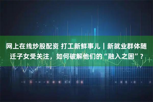 网上在线炒股配资 打工新鲜事儿｜新就业群体随迁子女受关注，如何破解他们的“融入之困”？