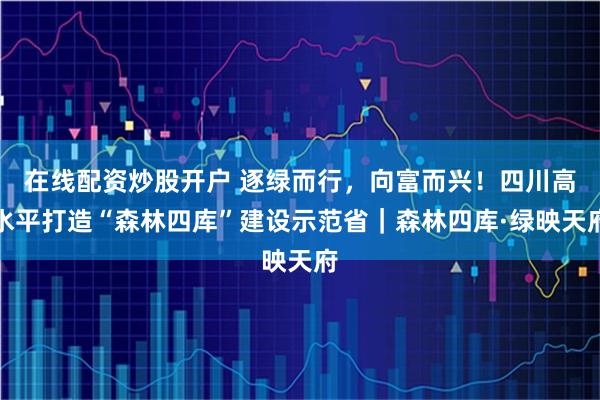 在线配资炒股开户 逐绿而行，向富而兴！四川高水平打造“森林四库”建设示范省｜森林四库·绿映天府