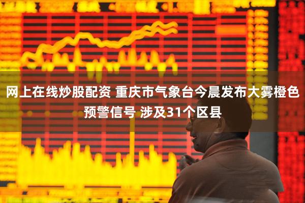 网上在线炒股配资 重庆市气象台今晨发布大雾橙色预警信号 涉及31个区县