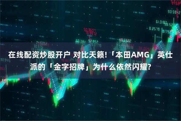 在线配资炒股开户 对比天籁!「本田AMG」英仕派的「金字招牌」为什么依然闪耀?