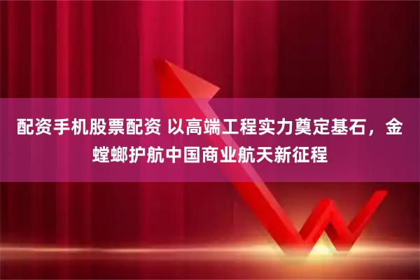 配资手机股票配资 以高端工程实力奠定基石，金螳螂护航中国商业航天新征程