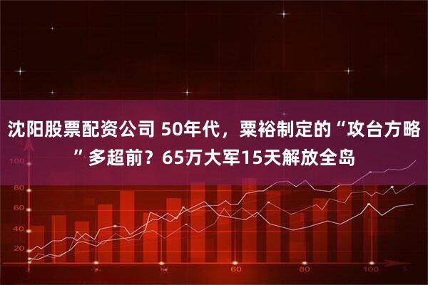 沈阳股票配资公司 50年代，粟裕制定的“攻台方略”多超前？65万大军15天解放全岛
