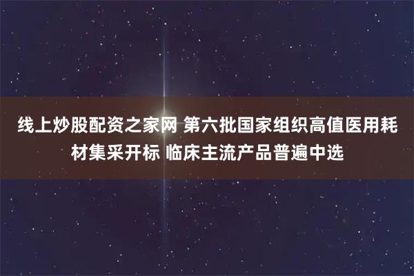 线上炒股配资之家网 第六批国家组织高值医用耗材集采开标 临床主流产品普遍中选