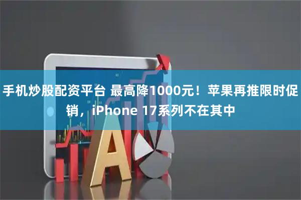 手机炒股配资平台 最高降1000元！苹果再推限时促销，iPhone 17系列不在其中