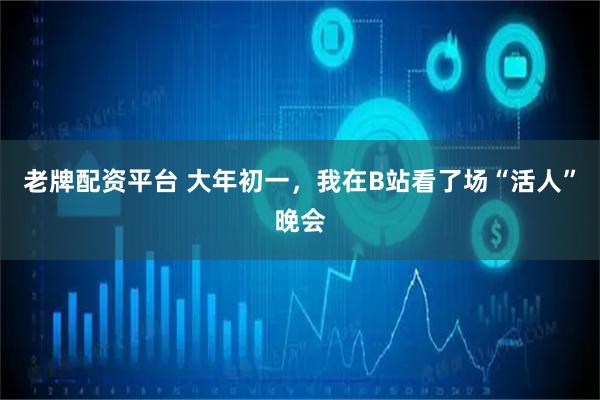 老牌配资平台 大年初一，我在B站看了场“活人”晚会