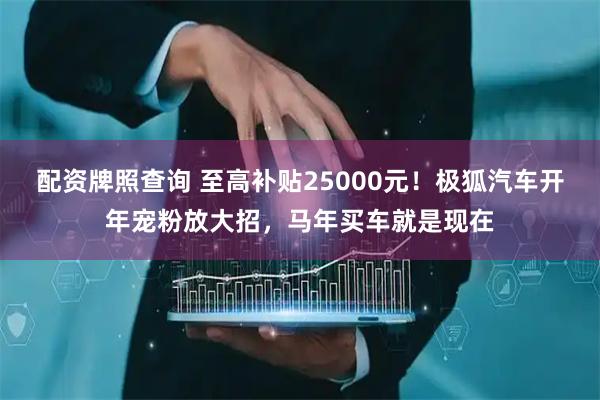 配资牌照查询 至高补贴25000元！极狐汽车开年宠粉放大招，马年买车就是现在