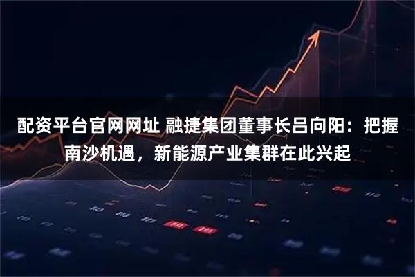 配资平台官网网址 融捷集团董事长吕向阳：把握南沙机遇，新能源产业集群在此兴起
