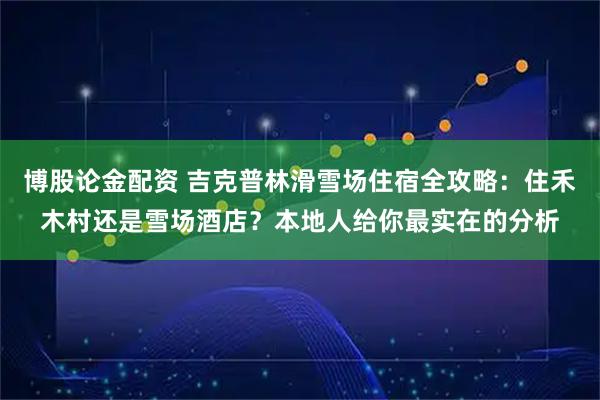 博股论金配资 吉克普林滑雪场住宿全攻略：住禾木村还是雪场酒店？本地人给你最实在的分析
