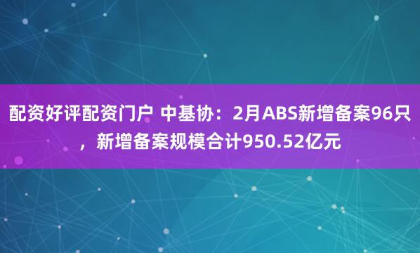 配资好评配资门户 中基协：2月ABS新增备案96只，新增备案规模合计950.52亿元