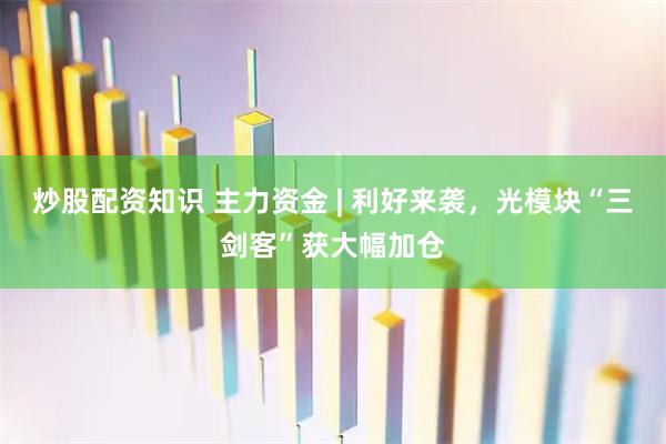 炒股配资知识 主力资金 | 利好来袭，光模块“三剑客”获大幅加仓