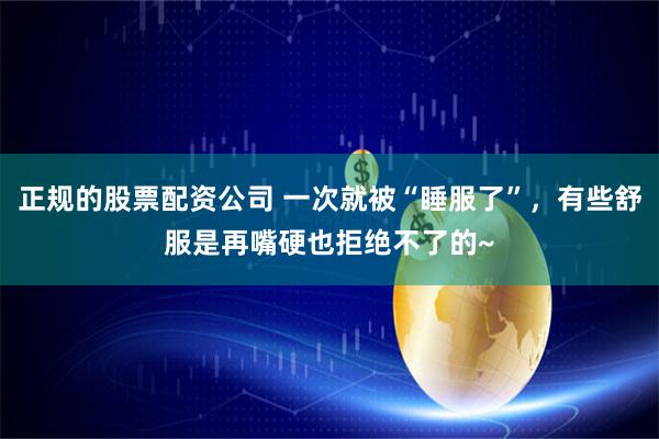 正规的股票配资公司 一次就被“睡服了”，有些舒服是再嘴硬也拒绝不了的~
