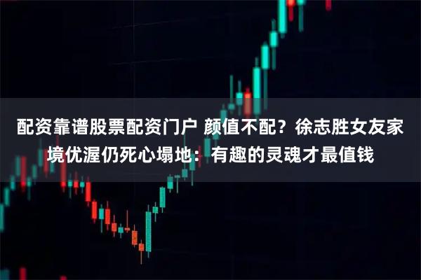 配资靠谱股票配资门户 颜值不配？徐志胜女友家境优渥仍死心塌地：有趣的灵魂才最值钱