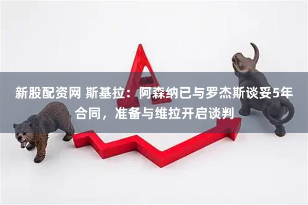 新股配资网 斯基拉：阿森纳已与罗杰斯谈妥5年合同，准备与维拉开启谈判