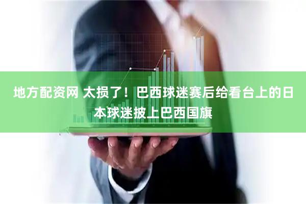 地方配资网 太损了！巴西球迷赛后给看台上的日本球迷披上巴西国旗